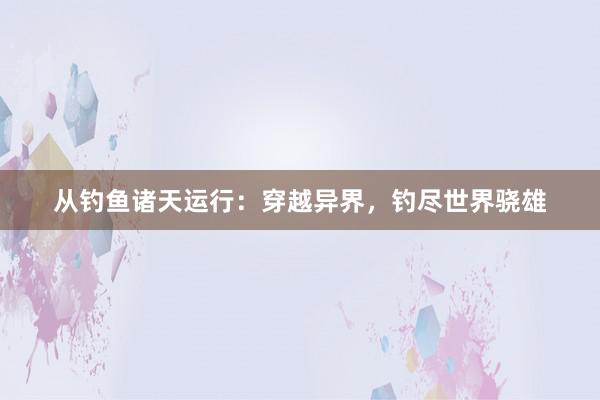 从钓鱼诸天运行：穿越异界，钓尽世界骁雄